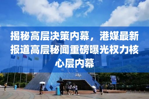 揭秘高層決策內(nèi)幕，港媒最新報道高層秘聞重磅曝光權(quán)力核心層內(nèi)幕