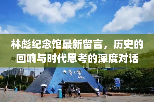 林彪紀(jì)念館最新留言，歷史的回響與時代思考的深度對話