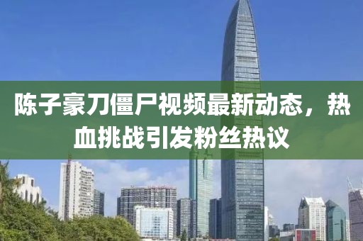 陳子豪刀僵尸視頻最新動態(tài)，熱血挑戰(zhàn)引發(fā)粉絲熱議
