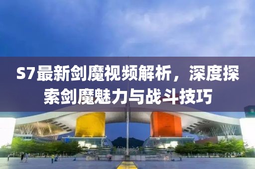 S7最新劍魔視頻解析，深度探索劍魔魅力與戰(zhàn)斗技巧
