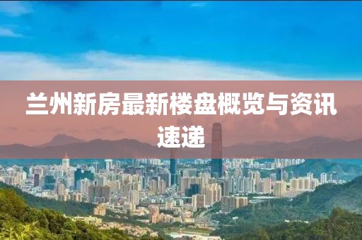 蘭州新房最新樓盤(pán)概覽與資訊速遞