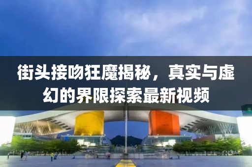街頭接吻狂魔揭秘，真實(shí)與虛幻的界限探索最新視頻