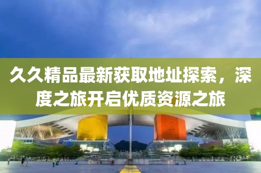 久久精品最新獲取地址探索，深度之旅開啟優(yōu)質資源之旅