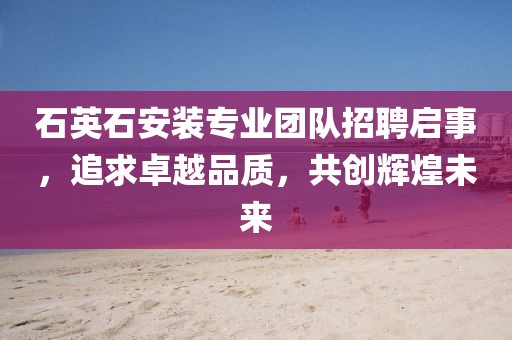 石英石安裝專業(yè)團(tuán)隊(duì)招聘啟事，追求卓越品質(zhì)，共創(chuàng)輝煌未來