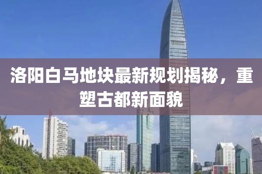 洛陽白馬地塊最新規(guī)劃揭秘，重塑古都新面貌