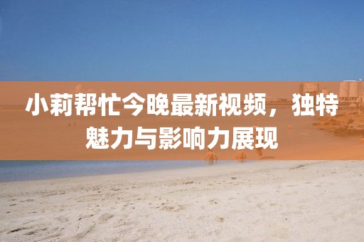 小莉幫忙今晚最新視頻，獨特魅力與影響力展現(xiàn)