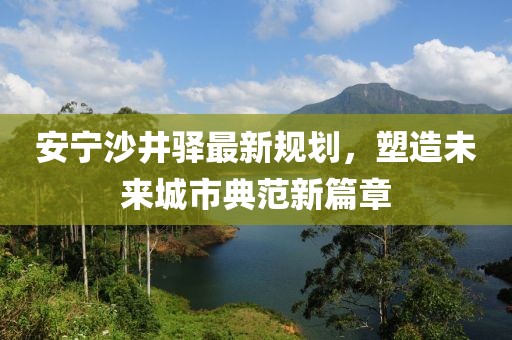 安寧沙井驛最新規(guī)劃，塑造未來(lái)城市典范新篇章