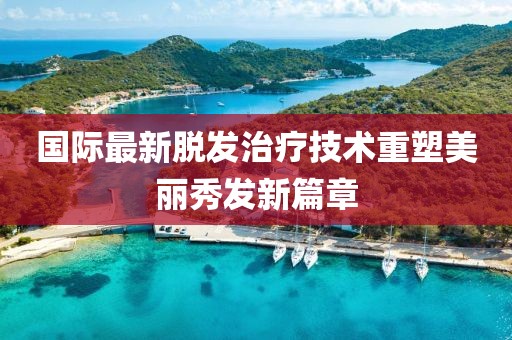 國際最新脫發(fā)治療技術(shù)重塑美麗秀發(fā)新篇章