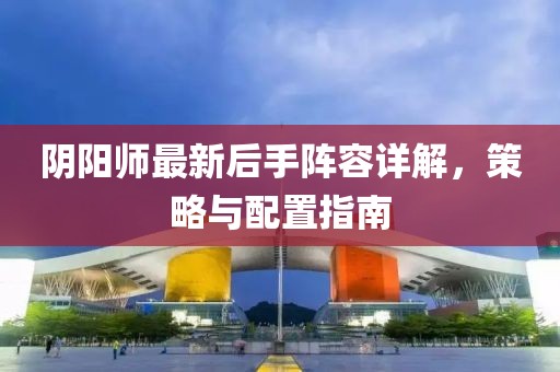 陰陽師最新后手陣容詳解，策略與配置指南