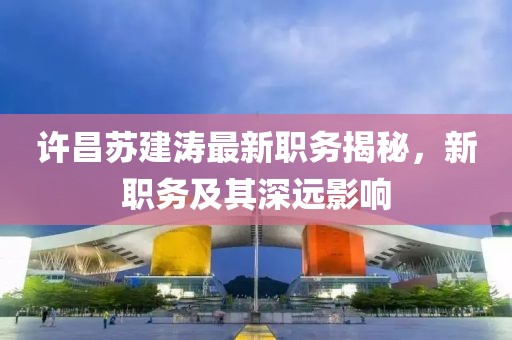 許昌蘇建濤最新職務(wù)揭秘，新職務(wù)及其深遠(yuǎn)影響