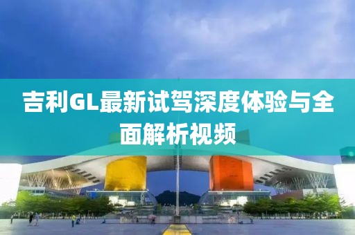 吉利GL最新試駕深度體驗(yàn)與全面解析視頻
