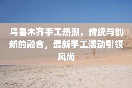 烏魯木齊手工熱潮，傳統(tǒng)與創(chuàng)新的融合，最新手工活動引領風尚