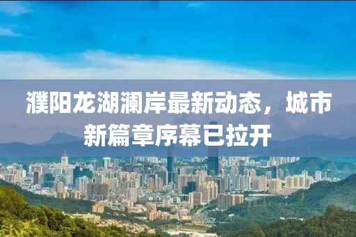 濮陽龍湖瀾岸最新動態(tài)，城市新篇章序幕已拉開