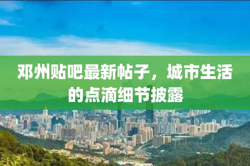 鄧州貼吧最新帖子，城市生活的點(diǎn)滴細(xì)節(jié)披露