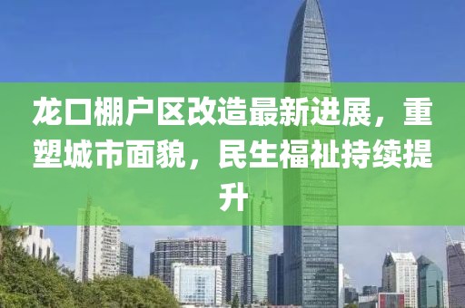 龍口棚戶區(qū)改造最新進(jìn)展，重塑城市面貌，民生福祉持續(xù)提升