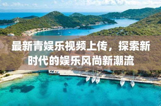 最新青娛樂視頻上傳，探索新時(shí)代的娛樂風(fēng)尚新潮流