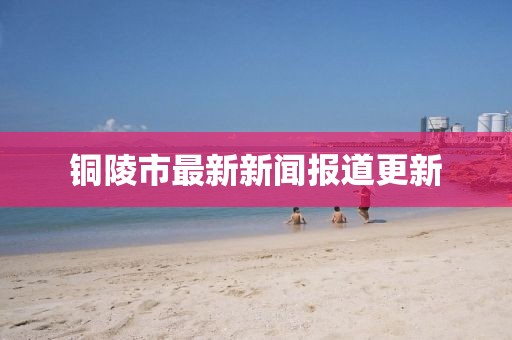 銅陵市最新新聞報(bào)道更新