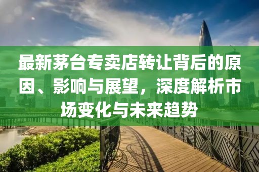 最新茅臺(tái)專(zhuān)賣(mài)店轉(zhuǎn)讓背后的原因、影響與展望，深度解析市場(chǎng)變化與未來(lái)趨勢(shì)