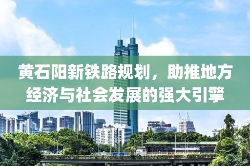 黃石陽(yáng)新鐵路規(guī)劃，助推地方經(jīng)濟(jì)與社會(huì)發(fā)展的強(qiáng)大引擎