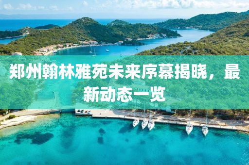 鄭州翰林雅苑未來(lái)序幕揭曉，最新動(dòng)態(tài)一覽