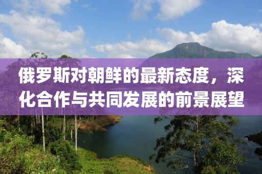 俄羅斯對(duì)朝鮮的最新態(tài)度，深化合作與共同發(fā)展的前景展望