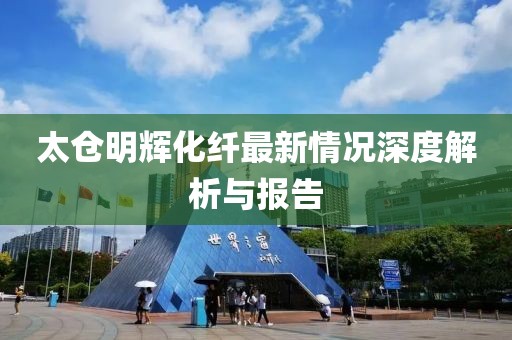 太倉明輝化纖最新情況深度解析與報告