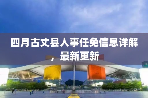 四月古丈縣人事任免信息詳解，最新更新