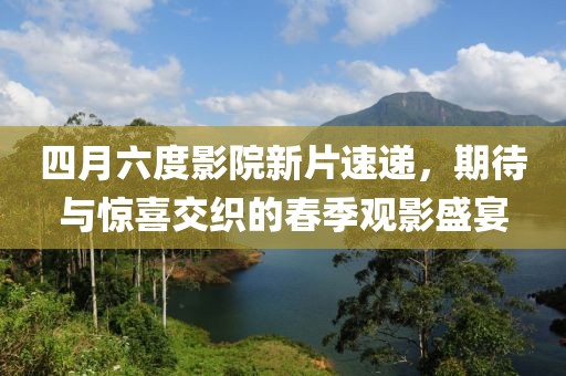 四月六度影院新片速遞，期待與驚喜交織的春季觀影盛宴