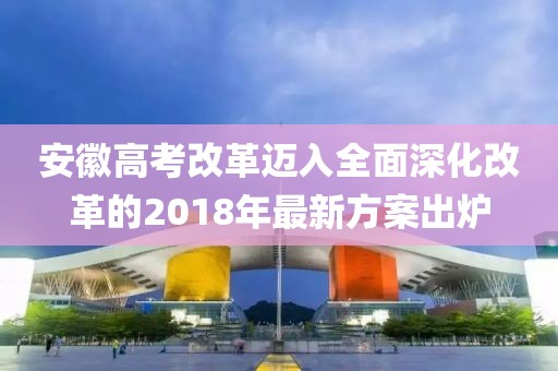 安徽高考改革邁入全面深化改革的2018年最新方案出爐