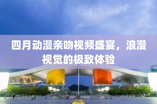 四月動漫親吻視頻盛宴，浪漫視覺的極致體驗