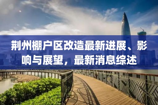 荊州棚戶區(qū)改造最新進(jìn)展、影響與展望，最新消息綜述
