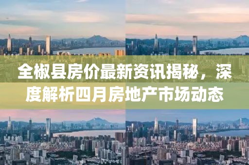 全椒縣房價最新資訊揭秘，深度解析四月房地產(chǎn)市場動態(tài)