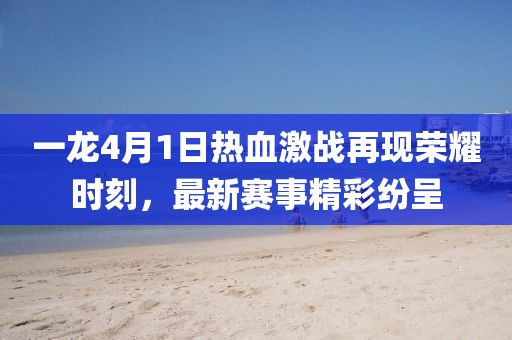 一龍4月1日熱血激戰(zhàn)再現(xiàn)榮耀時刻，最新賽事精彩紛呈
