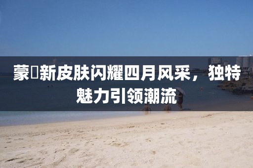 蒙犽新皮膚閃耀四月風(fēng)采，獨特魅力引領(lǐng)潮流