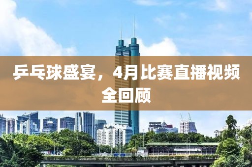 乒乓球盛宴，4月比賽直播視頻全回顧