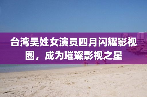 臺灣吳姓女演員四月閃耀影視圈，成為璀璨影視之星