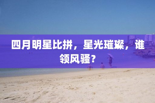 四月明星比拼，星光璀璨，誰(shuí)領(lǐng)風(fēng)騷？