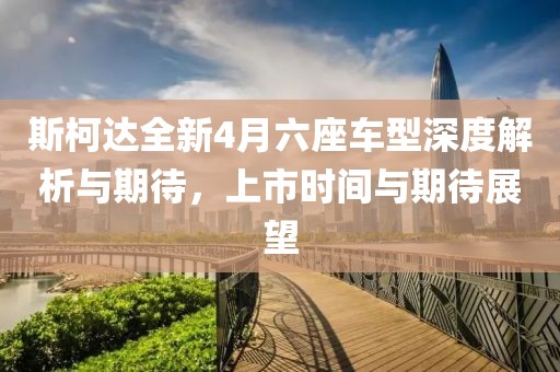 斯柯達全新4月六座車型深度解析與期待，上市時間與期待展望
