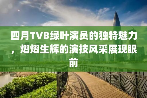 四月TVB綠葉演員的獨(dú)特魅力，熠熠生輝的演技風(fēng)采展現(xiàn)眼前
