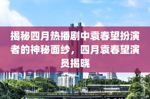 揭秘四月熱播劇中袁春望扮演者的神秘面紗，四月袁春望演員揭曉