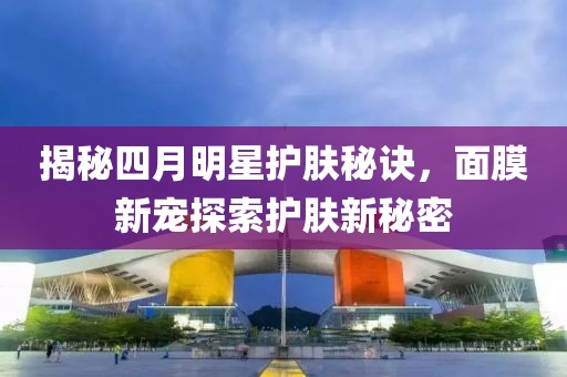 揭秘四月明星護(hù)膚秘訣，面膜新寵探索護(hù)膚新秘密