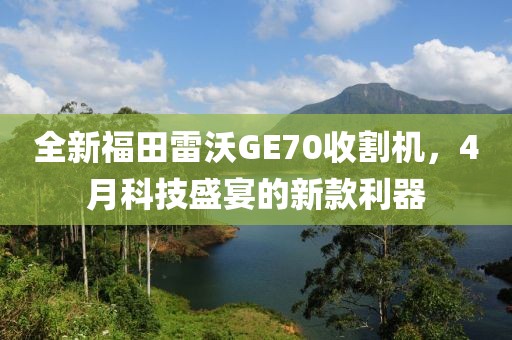 全新福田雷沃GE70收割機(jī)，4月科技盛宴的新款利器