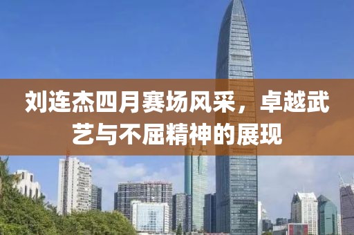 劉連杰四月賽場(chǎng)風(fēng)采，卓越武藝與不屈精神的展現(xiàn)