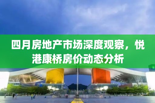 四月房地產(chǎn)市場深度觀察，悅港康橋房價(jià)動(dòng)態(tài)分析