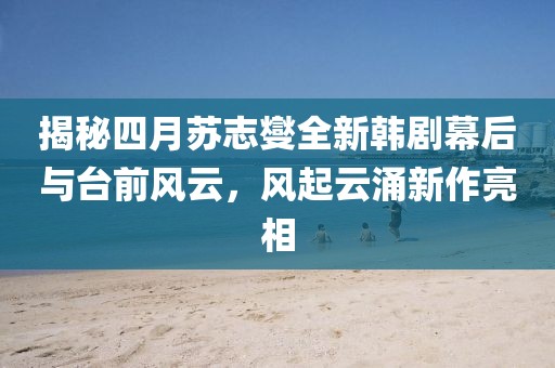 揭秘四月蘇志燮全新韓劇幕后與臺(tái)前風(fēng)云，風(fēng)起云涌新作亮相