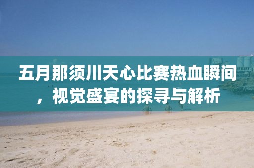 五月那須川天心比賽熱血瞬間，視覺盛宴的探尋與解析