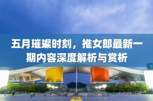 五月璀璨時刻，推女郎最新一期內(nèi)容深度解析與賞析