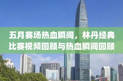 五月賽場熱血瞬間，林丹經典比賽視頻回顧與熱血瞬間回顧