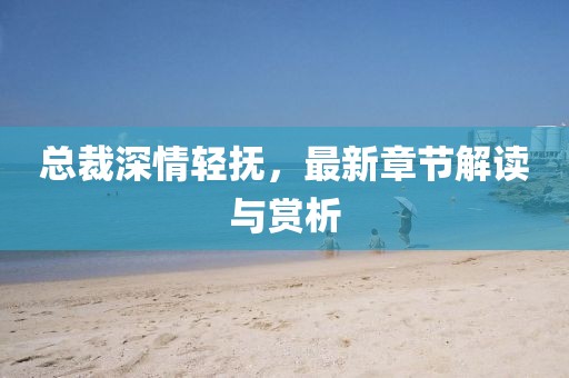 總裁深情輕撫，最新章節(jié)解讀與賞析