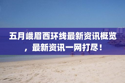 五月峨眉西環(huán)線最新資訊概覽，最新資訊一網(wǎng)打盡！